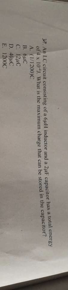 37. An LC circuit consisting of a 6uH inductor and a 2μF capacitor has a total energy
of 4 x 10-J. What is the maximum charge that can be stored in the capacitor?
A. (1/1200)C
B. 6μC
C. 12MC
D. 40µC
E. 1200C