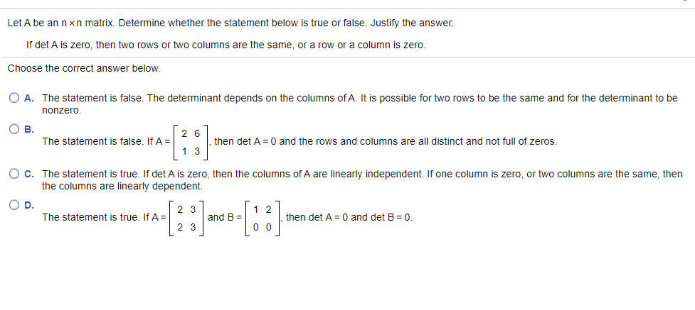 Let A be an nxn matrix. Determine whether the statement below is true or false. Justify the answer.
If det A is zero, then two rows or two columns are the same, or a row or a column is zero.
Choose the correct answer below.
O A. The statement is false. The determinant depends on the columns of A. It is possible for two rows to be the same and for the determinant to be
nonzero
О в.
The statement is false, If A =
2 6
then det A = 0 and the rows and columns are all distinct and not full of zeros.
1. 3
O c. The statement is true. If det A is zero, then the columns of A are linearly independent. If one column is zero, or two columns are the same, then
the columns are linearly dependent.
D.
2 3
1 2
The statement is true. If A =
and B =
then det A = 0 and det B = 0.
2 3
