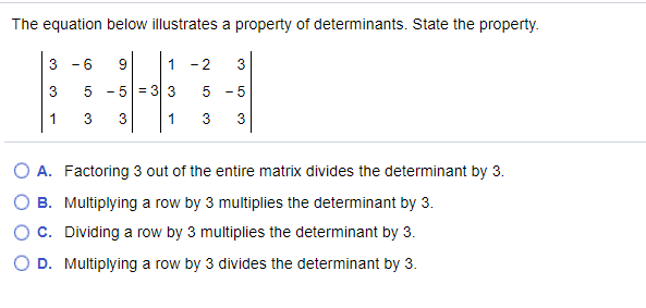 The equation below illustrates a property of determinants. State the property.
3
- 6
9.
1
- 2
3
5 - 5 = 3 3
-5
1
3
1
3
3
O A. Factoring 3 out of the entire matrix divides the determinant by 3.
B. Multiplying a row by 3 multiplies the determinant by 3.
OC. Dividing a row by 3 multiplies the determinant by 3.
D. Multiplying a row by 3 divides the determinant by 3.
