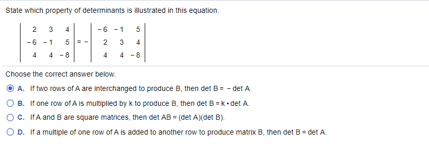 State which property of determinants is illustrated in this equation.
2
3
- 6
- 1
- 6
- 1
= -
4
4 - 8
4
- 8
Choose the correct answer below.
A. If two rows of A are interchanged to produce B, then det B= - det A.
B. If one row of A is multiplied by k to produce B, then det B = k• det A.
Oc. IfA and B are square matrices, then det AB = (det A)(det B).
D. If a multiple of one row of A is added to another row to produce matrix B, then det B = det A.
