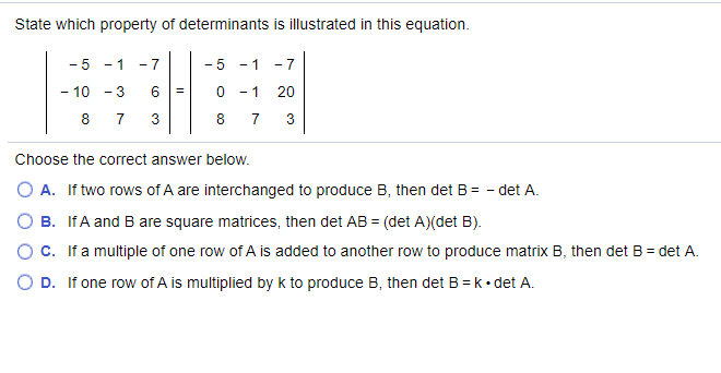 State which property of determinants is illustrated in this equation.
- 5
- 1
- 7
- 5
- 1
- 7
- 10 - 3
- 1
20
8 7
3
8 7
3
Choose the correct answer below.
O A. If two rows of A are interchanged to produce B, then det B= - det A.
O B. IfA and B are square matrices, then det AB = (det A)(det B).
O C. If a multiple of one row of A is added to another row to produce matrix B, then det B = det A.
O D. If one row of A is multiplied by k to produce B, then det B = k• det A.
