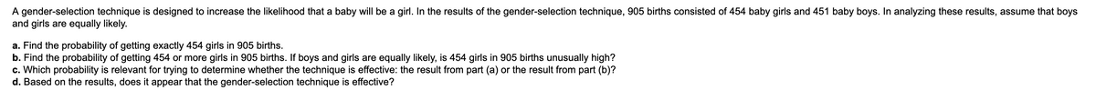 A gender-selection technique is designed to increase the likelihood that a baby will be a girl. In the results of the gender-selection technique, 905 births consisted of 454 baby girls and 451 baby boys. In analyzing these results, assume that boys
and girls are equally likely.
a. Find the probability of getting exactly 454 girls in 905 births.
b. Find the probability of getting 454 or more girls in 905 births. If boys and girls are equally likely, is 454 girls in 905 births unusually high?
c. Which probability is relevant for trying to determine whether the technique is effective: the result from part (a) or the result from part (b)?
d. Based on the results, does it appear that the gender-selection technique is effective?
