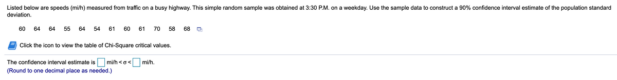 Listed below are speeds (mi/h) measured from traffic on a busy highway. This simple random sample was obtained at 3:30 P.M. on a weekday. Use the sample data to construct a 90% confidence interval estimate of the population standard
deviation.
60
64
64
55
64
54
61
60
61
70
58
68
Click the icon to view the table of Chi-Square critical values.
The confidence interval estimate is mi/h < o<
mi/h.
(Round to one decimal place as needed.)
