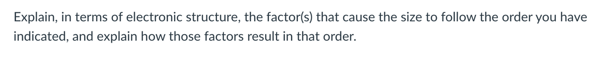 Explain, in terms of electronic structure, the factor(s) that cause the size to follow the order you have
indicated, and explain how those factors result in that order.
