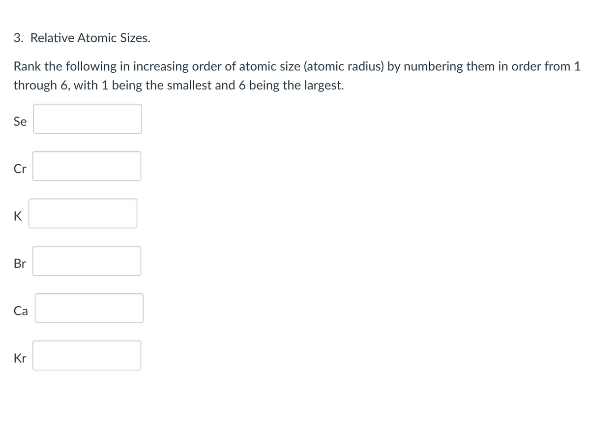 3. Relative Atomic Sizes.
Rank the following in increasing order of atomic size (atomic radius) by numbering them in order from 1
through 6, with 1 being the smallest and 6 being the largest.
Se
Cr
K
Br
Са
Kr
