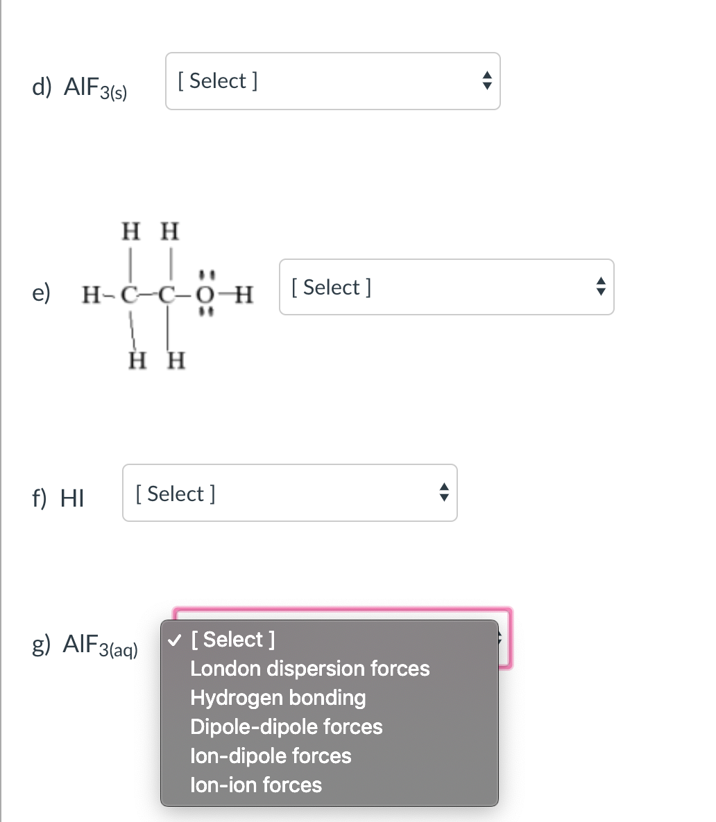 d) AIF3(s)
[ Select ]
нн
| 1.
H-C–C-0¬ H
e)
[ Select ]
%3D
н
f) HI
[ Select ]
v [ Select ]
London dispersion forces
Hydrogen bonding
Dipole-dipole forces
lon-dipole forces
g) AIF3(aq)
lon-ion forces
