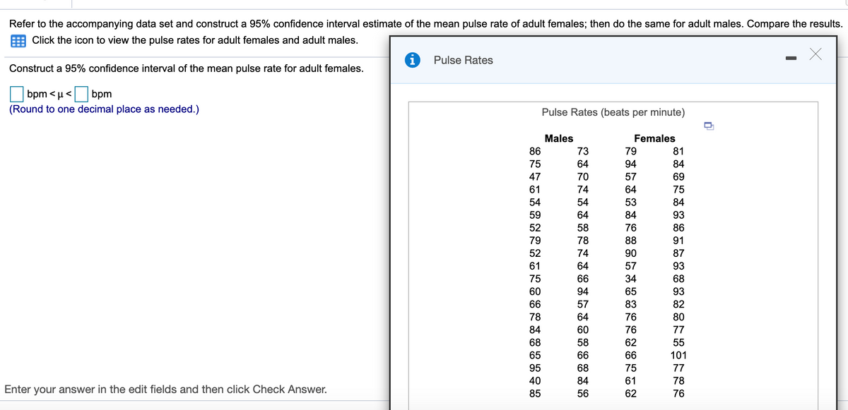 # Constructing a 95% Confidence Interval for Pulse Rates

## Instructions:
Refer to the accompanying data set and construct a 95% confidence interval estimate of the mean pulse rate of adult females; then do the same for adult males. Compare the results.

- Click the icon to view the pulse rates for adult females and adult males.

### Task:
Construct a 95% confidence interval of the mean pulse rate for adult females.

\[ \text{bpm} < \mu < \text{bpm} \]

(Round to one decimal place as needed.)

## Pulse Rates Data:

The table below displays pulse rates in beats per minute for a sample of adult males and females.

| Males | Females |
|-------|---------|
| 86    | 73      |
| 75    | 64      |
| 47    | 70      |
| 61    | 74      |
| 54    | 54      |
| 59    | 64      |
| 52    | 58      |
| 79    | 78      |
| 52    | 74      |
| 61    | 64      |
| 75    | 66      |
| 60    | 94      |
| 66    | 57      |
| 78    | 64      |
| 84    | 60      |
| 68    | 58      |
| 65    | 66      |
| 95    | 84      |
| 40    | 84      |
| 85    | 56      |
|       | 79      |
|       | 81      |
|       | 94      |
|       | 84      |
|       | 57      |
|       | 69      |
|       | 64      |
|       | 75      |
|       | 53      |
|       | 84      |
|       | 93      |
|       | 76      |
|       | 86      |
|       | 88      |
|       | 91      |
|       | 90      |
|       | 87      |
|       | 57      |
|       | 93      |
|       | 34      |
|       | 68      |
|       | 65      |
|       | 93      |
|       | 83      |
|