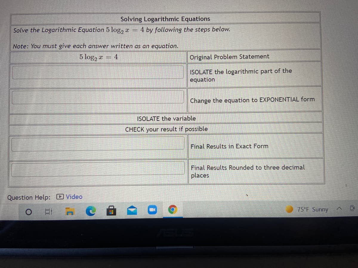 Solving Logarithmic Equations
Solve the Logarithmic Equation 5 log, x
4 by following the steps below.
%3D
Note: You must give each answer written as an equation.
5 log, a =
4
Original Problem Statement
ISOLATE the logarithmic part of the
equation
Change the equation to EXPONENTIAL form
ISOLATE the variable
CHECK your result if possible
Final Results in Exact Form
Final Results Rounded to three decimal
places
Question Help: DVideo
75°F Sunny
