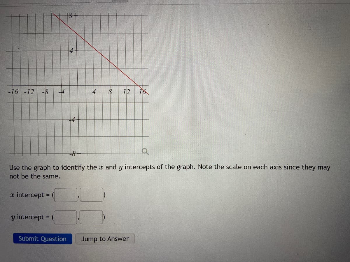 8-
-16 -12
-8
8.
12
16
+8+
Use the graph to identify the x and y intercepts of the graph. Note the scale on each axis since they may
not be the same.
x intercept = (
y intercept
Submit Question
Jump to Answer
