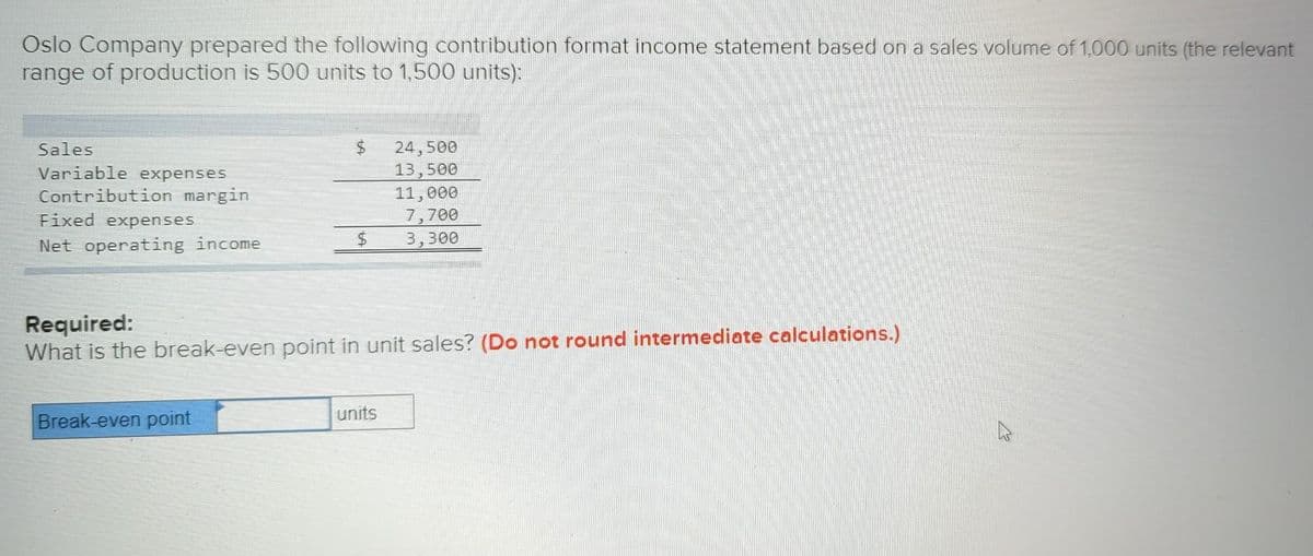 Oslo Company prepared the following contribution format income statement based on a sales volume of 1,000 units (the relevant
range of production is 500 units to 1,500 units):
Sales
Variable expenses
Contribution margin
Fixed expenses
Net operating income
$
Break-even point
Required:
What is the break-even point in unit sales? (Do not round intermediate calculations.)
24,500
13,500
11,000
7,700
3,300
units