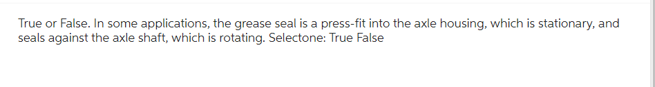 True or False. In some applications, the grease seal is a press-fit into the axle housing, which is stationary, and
seals against the axle shaft, which is rotating. Selectone: True False