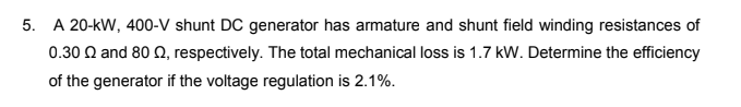 5. A 20-kW, 400-V shunt DC generator has armature and shunt field winding resistances of
0.30 Q and 80 Q, respectively. The total mechanical loss is 1.7 kW. Determine the efficiency
of the generator if the voltage regulation is 2.1%.
