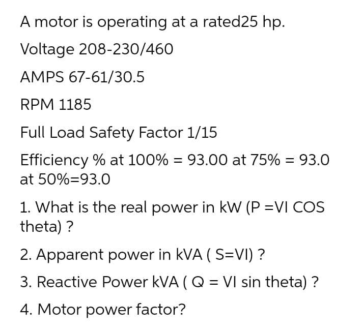 A motor is operating at a rated25 hp.
Voltage 208-230/460
AMPS 67-61/30.5
RPM 1185
Full Load Safety Factor 1/15
Efficiency % at 100% = 93.00 at 75% = 93.0
at 50%=93.0
1. What is the real power in kW (P =VI COS
theta) ?
2. Apparent power in kVA ( S=VI) ?
3. Reactive Power kVA ( Q = VI sin theta) ?
%3D
4. Motor power factor?
