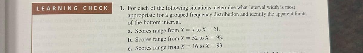 LEARNING CHECK
1. For each of the following situations, determine what interval width is most
appropriate for a grouped frequency distribution and identify the apparent limits
of the bottom interval.
a. Scores range from X = 7 to X = 21.
b. Scores range from X = 52 to X = 98.
c. Scores range from X = 16 to X = 93.