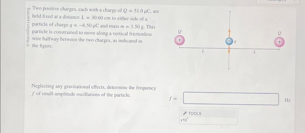 cmillan Learning
Two positive charges, each with a charge of Q = 51.0 μC, are
held fixed at a distance L = 30.60 cm to either side of a
particle of charge q = -6.50 µC and mass m = 1.50 g. This
particle is constrained to move along a vertical frictionless
wire halfway between the two charges, as indicated in
the figure.
Neglecting any gravitational effects, determine the frequency
f of small-amplitude oscillations of the particle.
f =
+
x10
TOOLS
9
L
Q
Hz