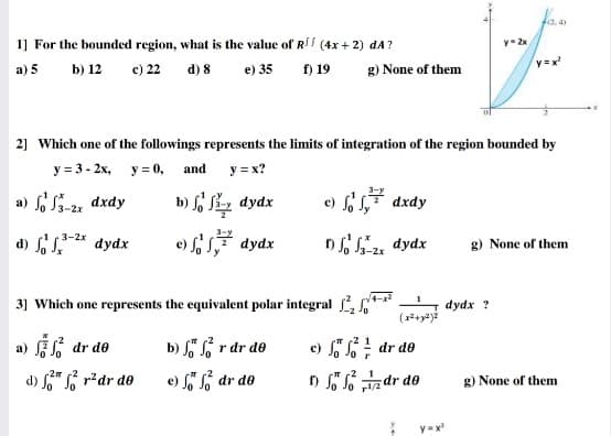 F12.4)
1] For the bounded region, what is the valuc of R (4x+ 2) dA?
y- 2x
a) 5
b) 12
c) 22
d) 8
e) 35
f) 19
g) None of them
2] Which one of the followings represents the limits of integration of the region bounded by
у 33-2х, у-0, аnd
y = x?
a) fo S3-2 dxdy
b) L Sz dydx
e) 1, dxdy
d) f s* dydx
e) s7 dydx
3-2x
ns, dydx
g) None of them
31 Which one represents the equivalent polar integral *
dydx ?
a) f dr de
b) S r dr de
c) " dr de
-2m
1
d) " r?dr de
e) "L dr de
) o S% z dr do
g) None of them
y =x
