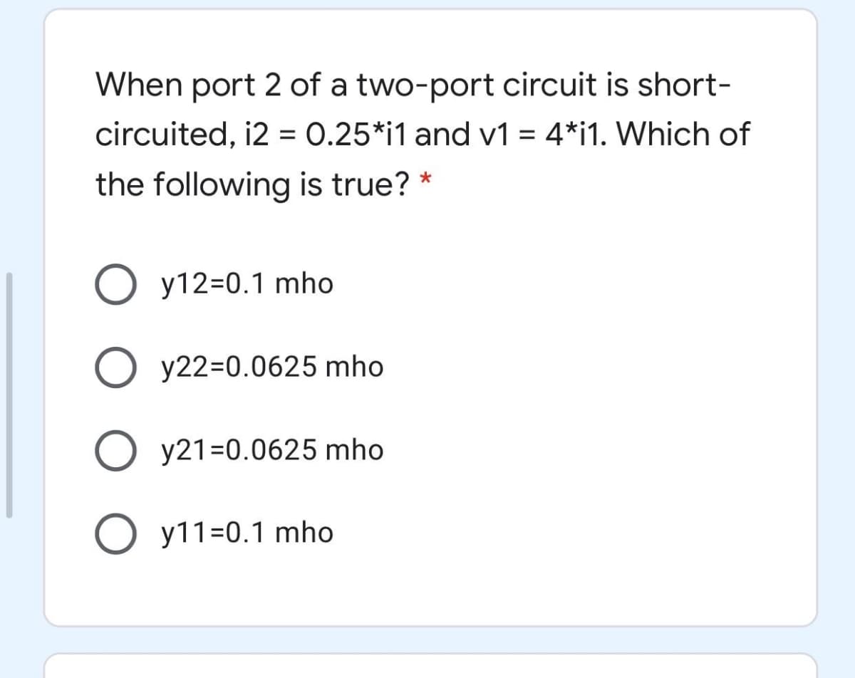 When port 2 of a two-port circuit is short-
circuited, i2 = 0.25*i1 and v1 = 4*i1. Which of
the following is true? *
O y12=0.1 mho
y22=0.0625 mho
O y21=0.0625 mho
y11=0.1 mho
