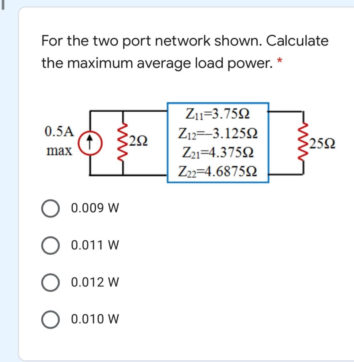 For the two port network shown. Calculate
the maximum average load power. *
Z11=3.752
0.5A
Z12=-3.125N
252
max
Z1=4.375N
Z2=4.68752
0.009 W
0.011 W
0.012 W
O 0.010 W
