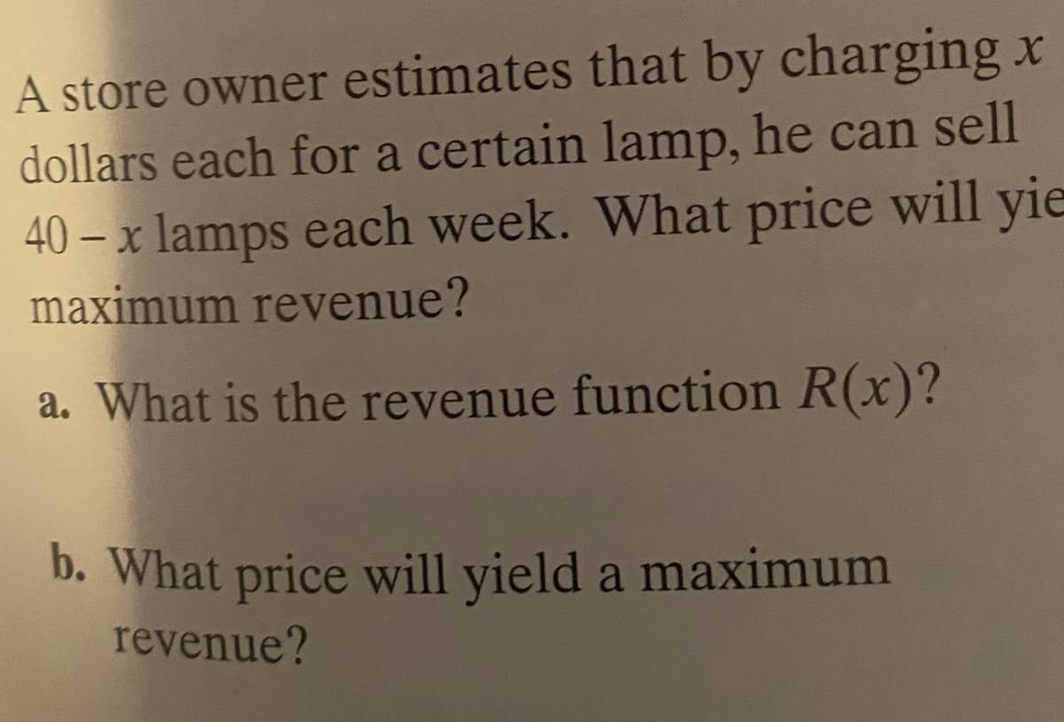 A store owner estimates that by charging x
dollars each for a certain lamp, he can sell
40 – x lamps each week. What price will yie
maximum revenue?
a. What is the revenue function R(x)?
b. What price will yield a maximum
revenue?
