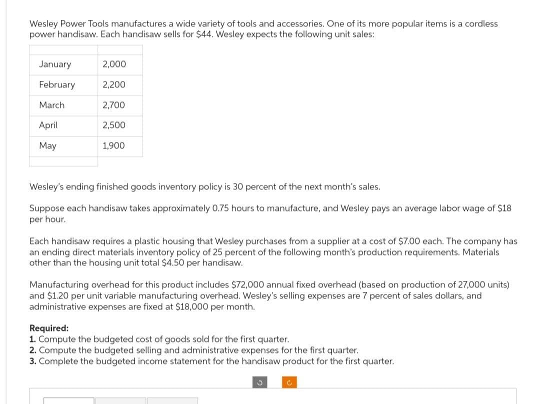 Wesley Power Tools manufactures a wide variety of tools and accessories. One of its more popular items is a cordless
power handisaw. Each handisaw sells for $44. Wesley expects the following unit sales:
January
February
March
April
May
2,000
2,200
2,700
2,500
1,900
Wesley's ending finished goods inventory policy is 30 percent of the next month's sales.
Suppose each handisaw takes approximately 0.75 hours to manufacture, and Wesley pays an average labor wage of $18
per hour.
Each handisaw requires a plastic housing that Wesley purchases from a supplier at a cost of $7.00 each. The company has
an ending direct materials inventory policy of 25 percent of the following month's production requirements. Materials
other than the housing unit total $4.50 per handisaw.
Manufacturing overhead for this product includes $72,000 annual fixed overhead (based on production of 27,000 units)
and $1.20 per unit variable manufacturing overhead. Wesley's selling expenses are 7 percent of sales dollars, and
administrative expenses are fixed at $18,000 per month.
Required:
1. Compute the budgeted cost of goods sold for the first quarter.
2. Compute the budgeted selling and administrative expenses for the first quarter.
3. Complete the budgeted income statement for the handisaw product for the first quarter.
C