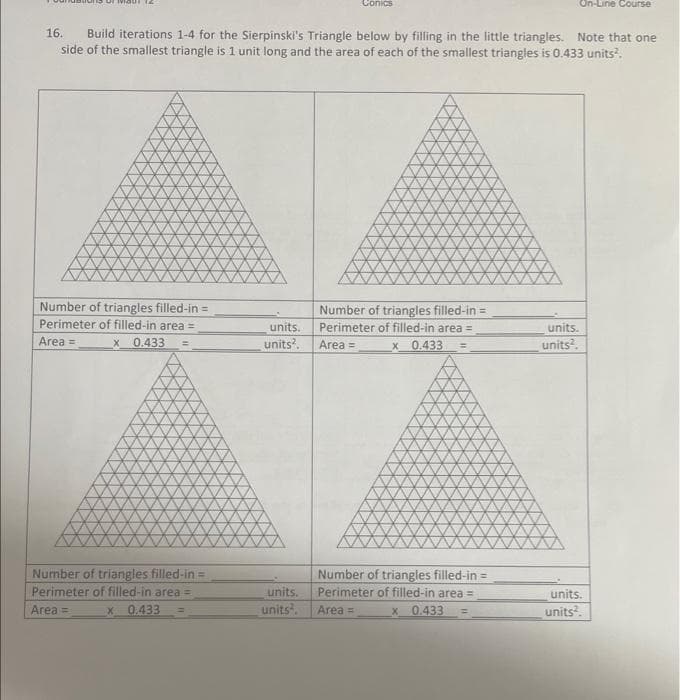 Number of triangles filled-in =
Perimeter of filled-in area =
Area =
x 0.433
16. Build iterations 1-4 for the Sierpinski's Triangle below by filling in the little triangles. Note that one
side of the smallest triangle is 1 unit long and the area of each of the smallest triangles is 0.433 units².
Number of triangles filled-in =
Perimeter of filled-in area =
x 0.433
Area =
Conics
Number of triangles filled-in=
units. Perimeter of filled-in area =
units². Area =
x
0.433
units.
units².
On-Line Course
Number of triangles filled-in =
Perimeter of filled-in area =
Area =
x
0.433
units.
units².
units.
units².