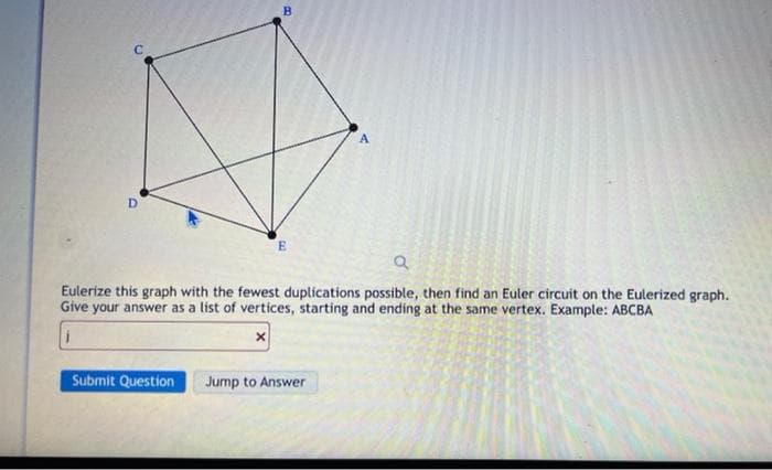 D
E
Submit Question
a
Eulerize this graph with the fewest duplications possible, then find an Euler circuit on the Eulerized graph.
Give your answer as a list of vertices, starting and ending at the same vertex. Example: ABCBA
x
A
Jump to Answer