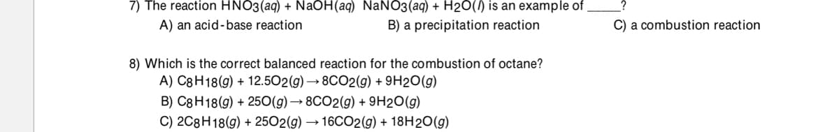 7) The reaction HNO3(aq) + NaOH(aq) NaN03(aq) + H2O() is an example of
A) an acid-base reaction
B) a precipitation reaction
C) a combustion reaction
8) Which is the correct balanced reaction for the combustion of octane?
A) C8H18(g) + 12.502(g) → 8CO2(g) + 9H2O(g)
B) C8H18(g) + 250(g) → 8CO2(g) + 9H2O(g)
C) 2C8H18(g) + 2502(g) → 16CO2(g) + 18H2O(g)
