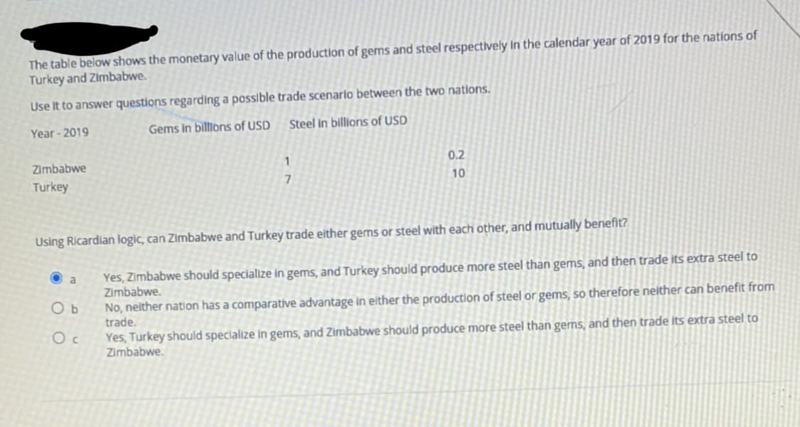 The table below shows the monetary value of the production of gems and steel respectively in the calendar year of 2019 for the nations of
Turkey and Zimbabwe.
Use It to answer questions regarding a possible trade scenario between the two nations.
Gems in biltions of USD
Steel in billions of USD
Year - 2019
Zimbabwe
0.2
10
Turkey
Using Ricardlan logic, can Zimbabwe and Turkey trade either gems or steel with each other, and mutually benefit?
Yes, Zimbabwe should specialize in gems, and Turkey should produce more steel than gems, and then trade its extra steel to
Zimbabwe.
No, neither nation has a comparative advantage in either the production of steel or gems, so therefore neither can benefit from
trade.
O a
O b
Yes, Turkey should speclalize in gems, and Zimbabwe should produce more steel than gems, and then trade its extra steel to
Zimbabwe.
O c
