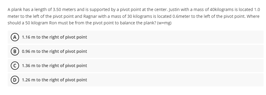 A plank has a length of 3.50 meters and is supported by a pivot point at the center. Justin with a mass of 40kilograms is located 1.0
meter to the left of the pivot point and Ragnar with a mass of 30 kilograms is located 0.6meter to the left of the pivot point. Where
should a 50 kilogram Ron must be from the pivot point to balance the plank? (w=mg)
(A) 1.16 m to the right of pivot point
(B) 0.96 m to the right of pivot point
1.36 m to the right of pivot point
(D) 1.26 m to the right of pivot point