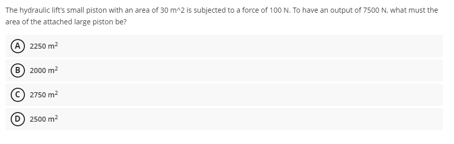 The hydraulic lift's small piston with an area of 30 m^2 is subjected to a force of 100 N. To have an output of 7500 N, what must the
area of the attached large piston be?
A) 2250 m²
B) 2000 m²
2750 m²
D) 2500 m²