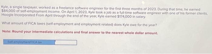 Kyle, a single taxpayer, worked as a freelance software engineer for the first three months of 2023. During that time, he earned
$84,000 of self-employment income. On April 1, 2023, Kyle took a job as a full-time software engineer with one of his former clients,
Hoogle Incorporated From April through the end of the year, Kyle earned $174,000 in salary.
What amount of FICA taxes (self-employment and employment related) does Kyle owe for the year?
Note: Round your intermediate calculations and final answer to the nearest whole dollar amount.
Self-employment/FICA tax