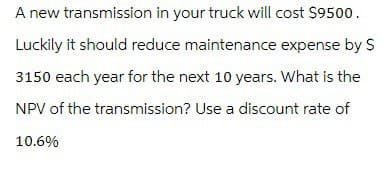 A new transmission in your truck will cost $9500.
Luckily it should reduce maintenance expense by $
3150 each year for the next 10 years. What is the
NPV of the transmission? Use a discount rate of
10.6%