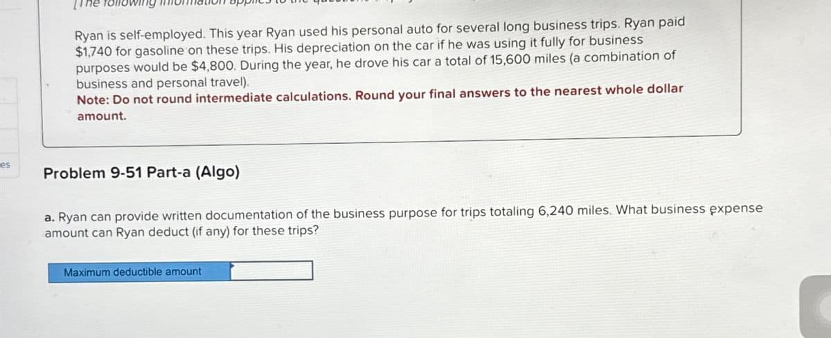 es
Towin
Ryan is self-employed. This year Ryan used his personal auto for several long business trips. Ryan paid
$1,740 for gasoline on these trips. His depreciation on the car if he was using it fully for business
purposes would be $4,800. During the year, he drove his car a total of 15,600 miles (a combination of
business and personal travel).
Note: Do not round intermediate calculations. Round your final answers to the nearest whole dollar
amount.
Problem 9-51 Part-a (Algo)
a. Ryan can provide written documentation of the business purpose for trips totaling 6,240 miles. What business expense
amount can Ryan deduct (if any) for these trips?
Maximum deductible amount