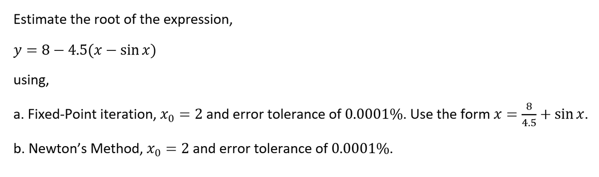 Estimate the root of the expression,
y = 8 – 4.5(x – sin x)
using,
a. Fixed-Point iteration, xo
2 and error tolerance of 0.0001%. Use the form x = -
8
+ sin x.
4.5
b. Newton's Method, xo = 2 and error tolerance of 0.0001%.
