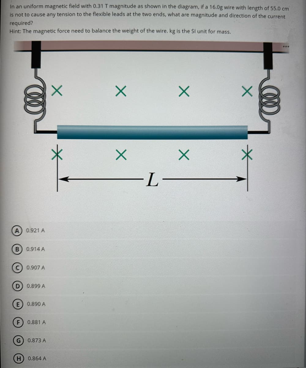 In an uniform magnetic field with 0.31 T magnitude as shown in the diagram, if a 16.0g wire with length of 55.0 cm
is not to cause any tension to the flexible leads at the two ends, what are magnitude and direction of the current
required?
Hint: The magnetic force need to balance the weight of the wire. kg is the SI unit for mass.
A) 0.921 A
(B) 0.914 A
D
0.907 A
0.899 A
E) 0.890 A
G
F) 0.881 A
0.873 A
H) 0.864 A
X
X
X
-L-
X
X
X