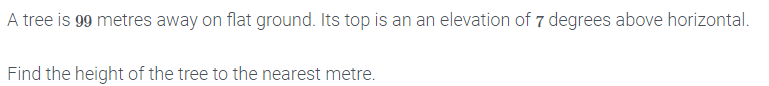 A tree is 99 metres away on flat ground. Its top is an an elevation of 7 degrees above horizontal.
Find the height of the tree to the nearest metre.
