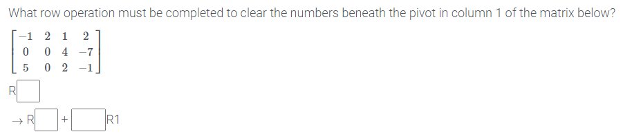 What row operation must be completed to clear the numbers beneath the pivot in column 1 of the matrix below?
-1 2 1
0 4 -7
0 2 -1
5
R1
