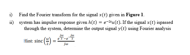 i) Find the Fourier transform for the signal x(t) given in Figure 1.
ii) system has impulse response given h(t) = e-2tu(t). If the signal x(t) ispassed
through the system, determine the output signal y(t) using Fourier analysis
jw
jw
e 2 -e
Hint: sinc (e)
ja
