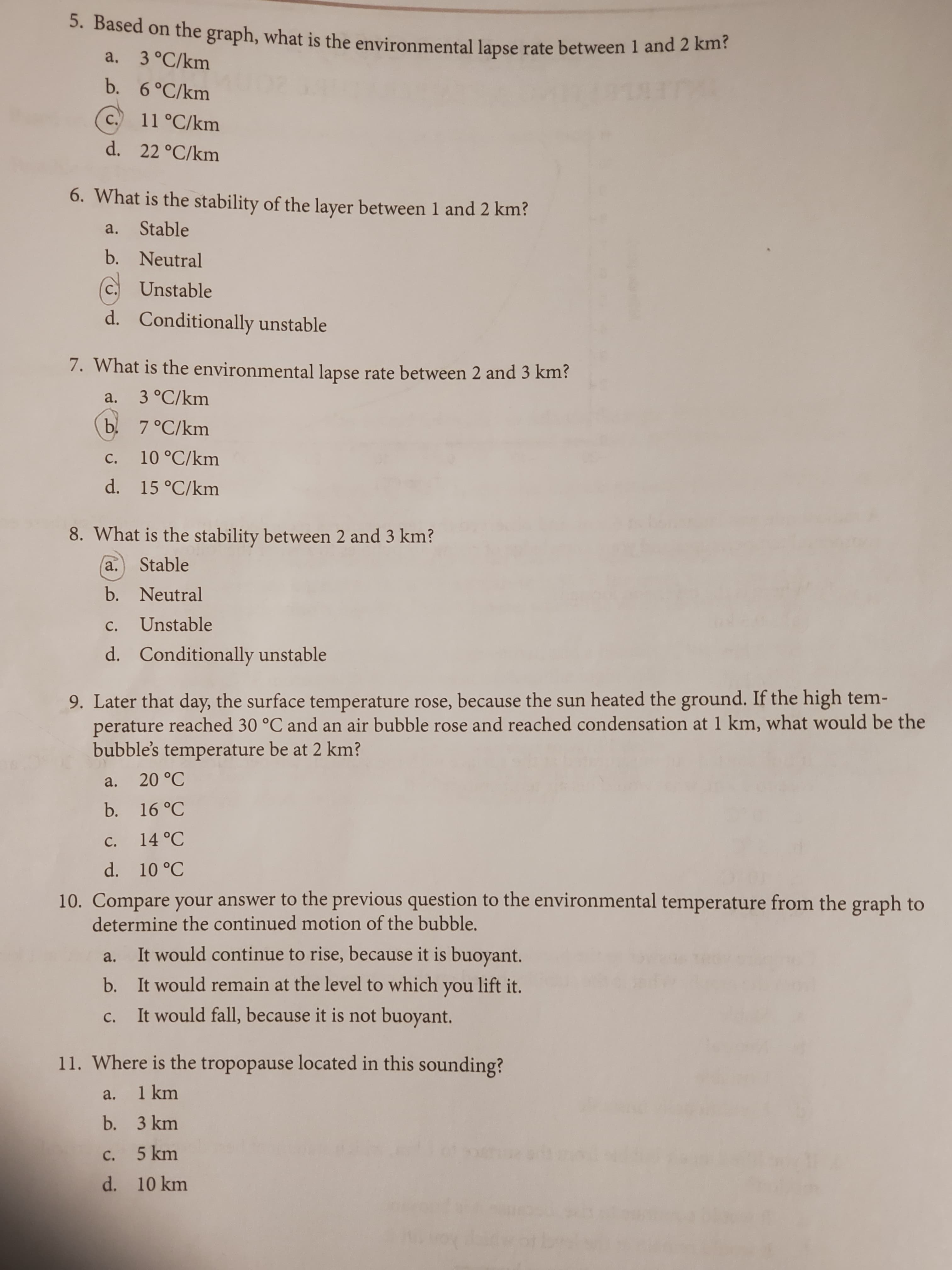 5. Based on the graph, what is the environmental lapse rate between 1 and 2 khi:
a. 3°C/km
b. 6°C/km
C.
11 °C/km
d. 22 °C/km
6. What is the stability of the layer between 1 and 2 km?
a. Stable
b. Neutral
C.
Unstable
d. Conditionally unstable
7. What is the environmental lapse rate between 2 and 3 km?
a.
3 °C/km
b 7°C/km
c. 10 °C/km
d. 15 °C/km
с.
8. What is the stability between 2 and 3 km?
a.
Stable
b. Neutral
с.
Unstable
d. Conditionally unstable
9. Later that day, the surface temperature rose, because the sun heated the ground. If the high tem-
perature reached 30 °C and an air bubble rose and reached condensation at 1 km, what would be the
bubble's temperature be at 2 km?
a. 20 °C
b. 16 °C
c. 14 °C
d. 10 °C
10. Compare your answer to the previous question to the environmental temperature from the graph to
determine the continued motion of the bubble.
It would continue to rise, because it is buoyant.
a.
b. It would remain at the level to which you lift it.
It would fall, because it is not buoyant.
с.
11. Where is the tropopause located in this sounding?
a.
1 km
b. 3 km
c. 5 km
d. 10 km
