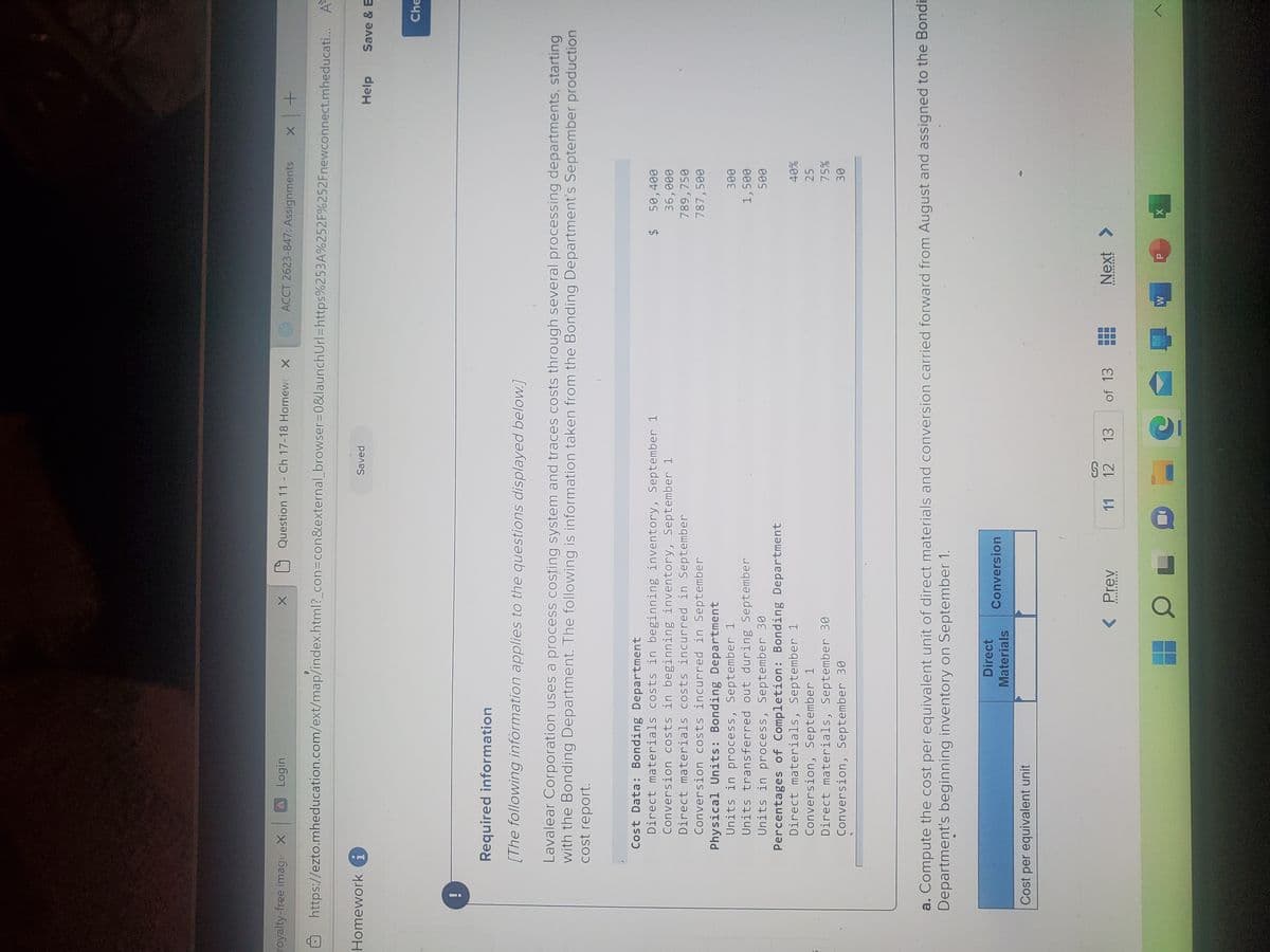 royalty-free image X A Login
Homework i
X
https://ezto.mheducation.com/ext/map/index.html?_con=con&external_browser=0&launchUrl=https%253A%252F%252Fnewconnect.mheducati... A
Question 11 - Ch 17-18 Homew X
Cost Data: Bonding Department
Direct materials costs in beginning inventory, September 1
Conversion costs in beginning inventory, September 1
Direct materials costs incurred in September
Conversion costs incurred in September
Physical Units: Bonding Department
Units in process, September 1
Units transferred out during September
Units in process, September 30
Percentages of Completion: Bonding Department
Direct materials, September 1
Conversion, September
Direct materials, September 30
Conversion, September 30
Cost per equivalent unit
Direct
Materials
Required information
[The following information applies to the questions displayed below.]
Lavalear Corporation uses a process costing system and traces costs through several processing departments, starting
with the Bonding Department. The following is information taken from the Bonding Department's September production
cost report.
Conversion
< Prev
Saved
HOL
11
ACCT 2623-847: Assignments
12 13
- C
a. Compute the cost per equivalent unit of direct materials and conversion carried forward from August and assigned to the Bondi
Department's beginning inventory on September 1.
of 13
G
$ 50,400
36,000
789,758
787,500
W
Next >
x +
300
1,500
500
X
40%
25
75%
30
Help
Save & E
Che