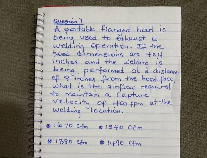 Queeton 7
A portable flanged hoed is
being used to eshaust a
welding operation. If the
hood d'imensions are 4X4
inches and the welding IS
beng.
of 8 inches from the hood face,
what is the airflow requured
to maintain a capture
velocity of 400 fpm atthe
welding location.
performed at å distanee
1670 Cfm
O 1540 Cfm
O 1380 efm
O 1490 Cfm

