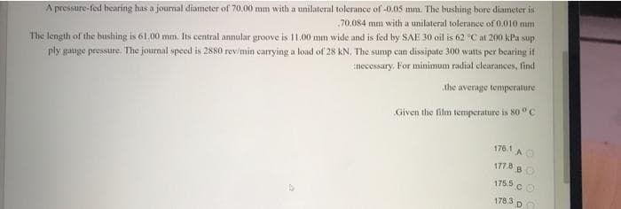 A pressure-fed hearing has a journal diameter of 70.00 mm with a unilateral tolerance of -0.05 mm. The bushing bore diameter is
70.084 mm with a unilateral tolerance of 0.010 mm
The length of the bushing is 61.00 mm. Its central annular groove is 11.00 mm wide and is fed by SAE 30 oil is 62 °C at 200 kPa sup
ply gauge pressure. The journal speed is 2880 rev/min carrying a loud of 28 kN, The sump can dissipate 300 watts per bearing it
necessary, For minimum radial clearances, find
the average temperature
Given the film temperature is 80°C
1761 AO
177.8 BO
175.5
.CO
178.3 DO
