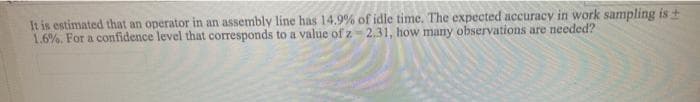 It is estimated that an operator in an assembly line has 14.9% of idle time. The expected accuracy in work sampling is +
1.6%. For a confidence level that corresponds to a value of z- 2.31, how many observations are needed?
