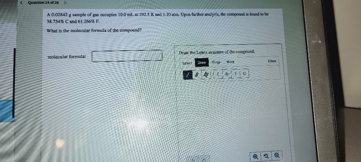 Question 14 of 28
A 0.02842 g sample of gas occupies 10.0 mL at 292.5 K and 1.10 atm. Upon further analysis, the compound is found to be
38.734% C and 61.266% F.
What is the molecular formula of the compound?
Draw the Lewis structure of the compound.
molecular formula:
Select
Draw Rings
More
Erase
/ 切CBEG
