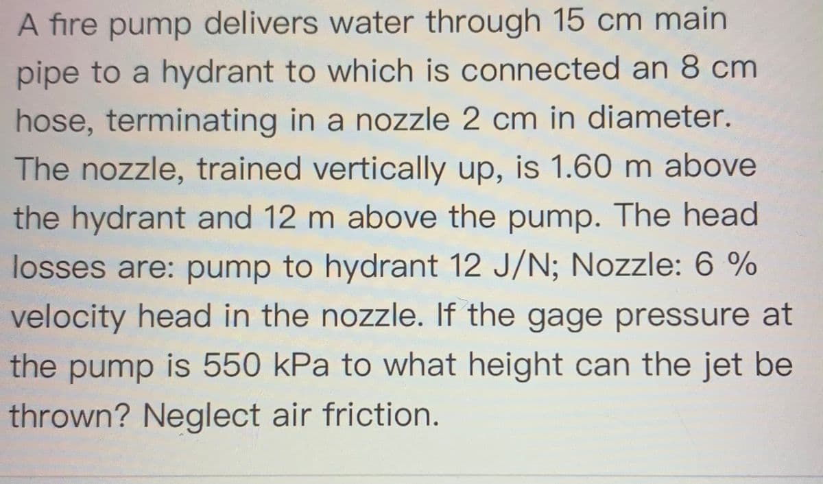 A fire pump delivers water through 15 cm main
pipe to a hydrant to which is connected an 8 cm
hose, terminating in a nozzle 2 cm in diameter.
The nozzle, trained vertically up, is 1.60 m above
the hydrant and 12 m above the pump. The head
losses are: pump to hydrant 12 J/N; Nozzle: 6 %
velocity head in the nozzle. If the gage pressure at
the pump is 550 kPa to what height can the jet be
thrown? Neglect air friction.
