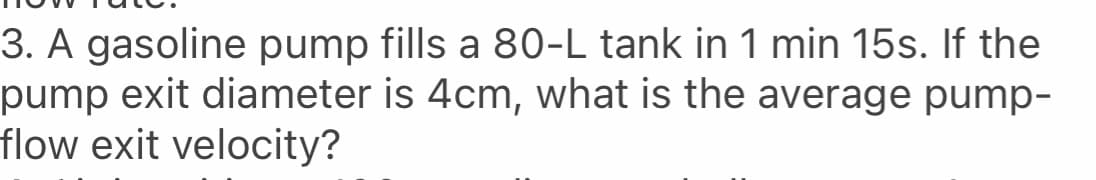 3. A gasoline pump fills a 80-L tank in 1 min 15s. If the
pump exit diameter is 4cm, what is the average pump-
flow exit velocity?
