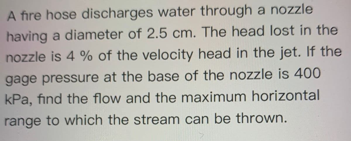 A fire hose discharges water through a nozzle
having a diameter of 2.5 cm. The head lost in the
nozzle is 4 % of the velocity head in the jet. If the
gage pressure at the base of the nozzle is 400
kPa, find the flow and the maximum horizontal
range to which the stream can be thrown.
