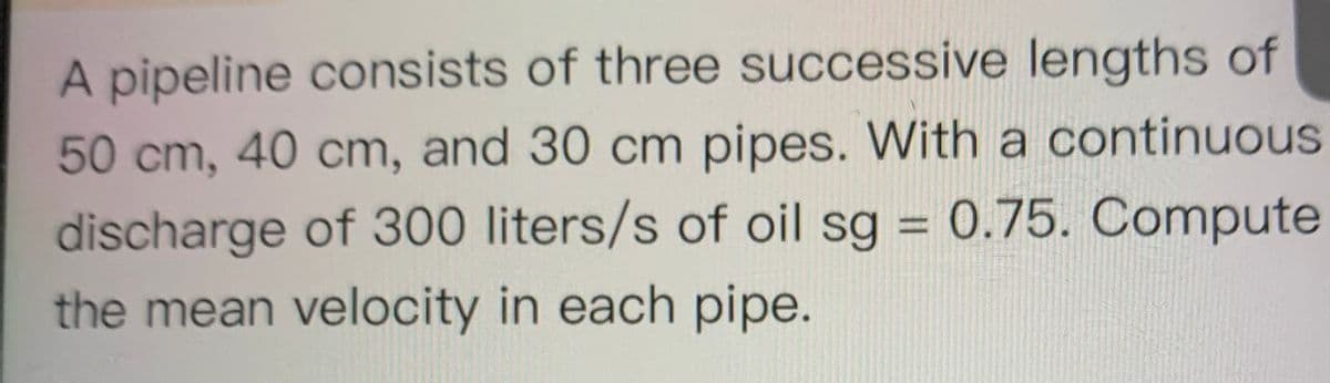 A pipeline consists of three successive lengths of
50cm, 40 cm, and 30 cm pipes. With a continuous
discharge of 300 liters/s of oil sg = 0.75. Compute
%3D
the mean velocity in each pipe.
