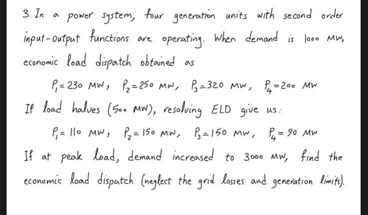 3. In a
power system, four generation units with second order
input-output functions are
operating. When demand is 1000 MW,
economic load dispatch obtained as
P₁ = 230 MW, P₂= 250 MW, P₁= 320 MW, P₁₂ = 200 MW
If load halves (500 MW), resolving ELD give us:
P₁ = 90 MW
P₁ = 110 MW ₁ P₂ = 150 MW, P₂ = 150 MW,
If at peak load, demand increased to 3000 MW, find the
economic load dispatch (neglect the grid losses and generation limits).