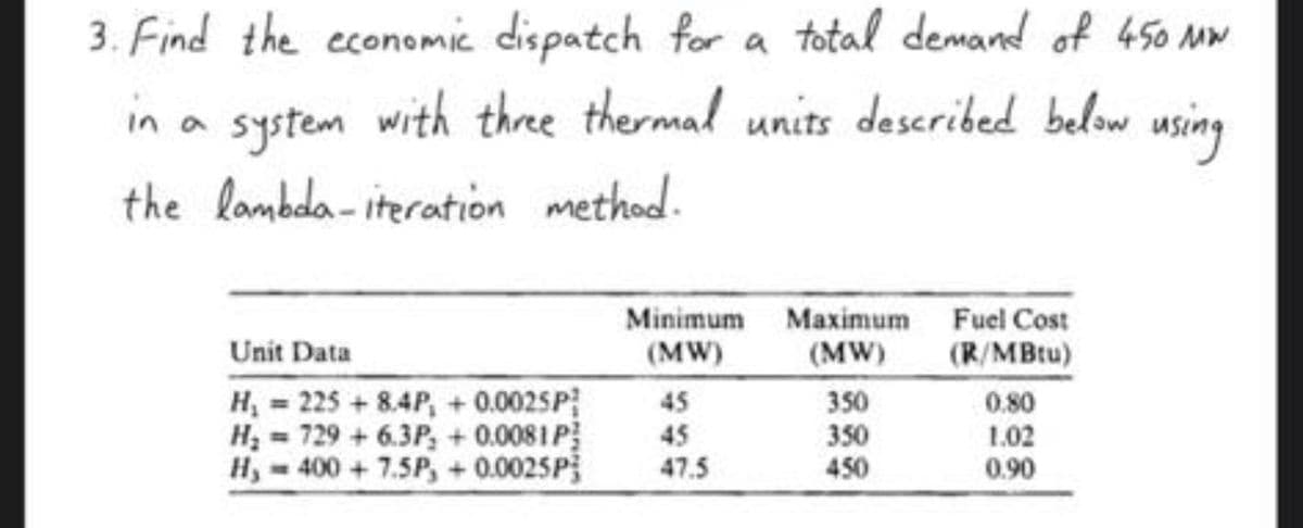 3. Find the economic dispatch for a total demand of 450 MW
in a system with three thermal units described below using
the lambda-iteration method.
Unit Data
H₂ = 225 +8.4P, +0.002SP
H₂= 729 +6.3P, +0.0081 P
H, 400+ 7.5P, +0.0025P
Minimum Maximum
(MW)
(MW)
45
45
47.5
350
350
450
Fuel Cost
(R/MBtu)
0.80
1.02
0.90